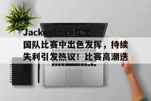 开云-JackeyLove在美国队比赛中出色发挥，持续失利引发热议！比赛高潮迭起-开云