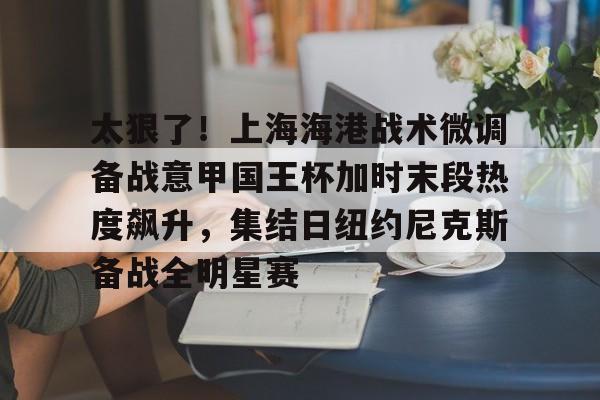 开云体育-太狠了！上海海港战术微调备战意甲国王杯加时末段热度飙升，集结日纽约尼克斯备战全明星赛的简单介绍-开云体育